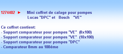 Zone de Texte: 1274402  ►     Mini coffret de calage pour pompes 
                       Lucas "DPC" et   Bosch   "VE"

Ce coffret contient:
- Support comparateur pour pompes "VE"  (8x100)
- Support comparateur pour pompes "VE"  (10x100)
- Support comparateur pour pompes "DPC" 
- Comparateur 8mm au 100me
